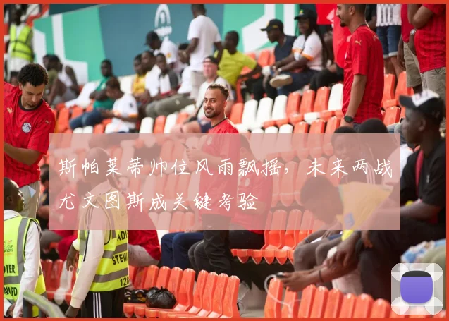 斯帕莱蒂帅位风雨飘摇，未来两战尤文图斯成关键考验