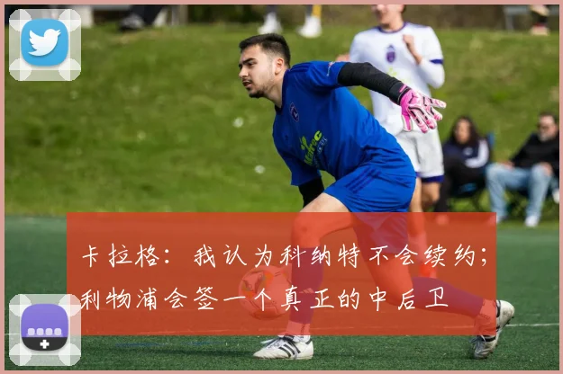 卡拉格：我认为科纳特不会续约；利物浦会签一个真正的中后卫