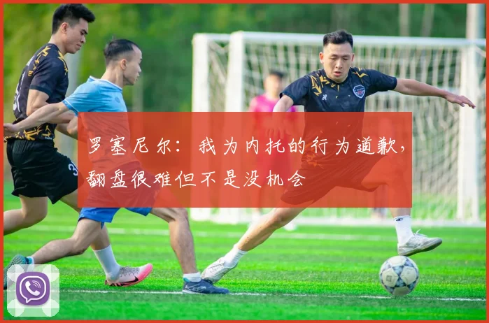 罗塞尼尔：我为内托的行为道歉，翻盘很难但不是没机会