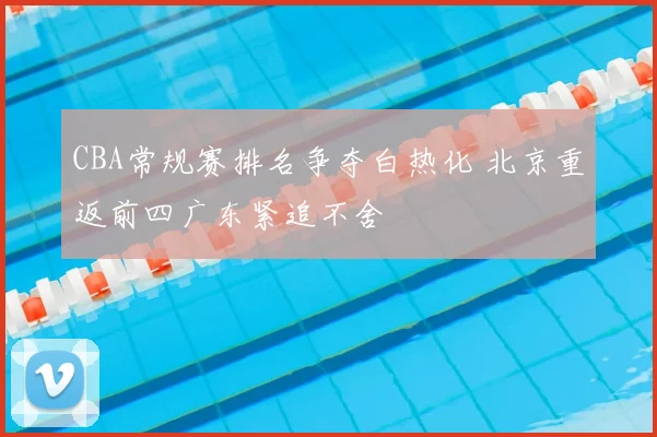 CBA常规赛排名争夺白热化 北京重返前四广东紧追不舍