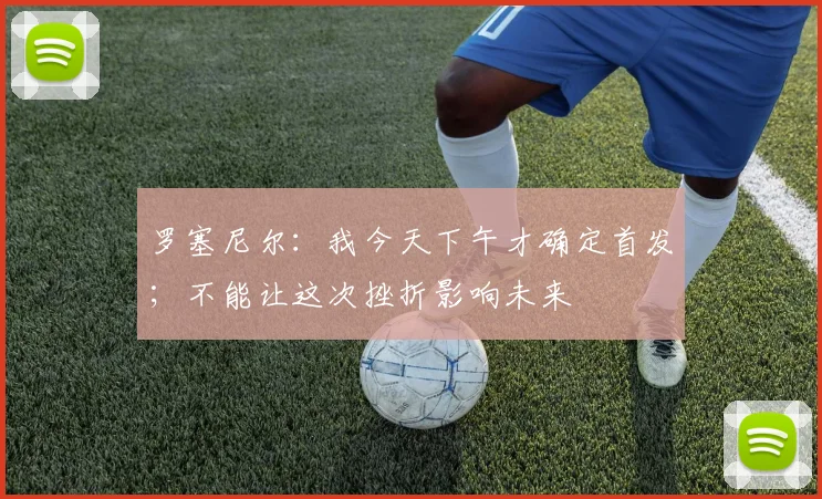 罗塞尼尔：我今天下午才确定首发；不能让这次挫折影响未来