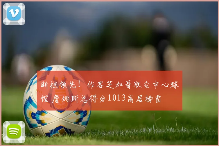 断档领先！作客芝加哥联合中心球馆 詹姆斯总得分1013高居榜首