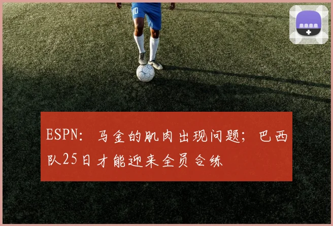 ESPN：马金的肌肉出现问题；巴西队25日才能迎来全员合练