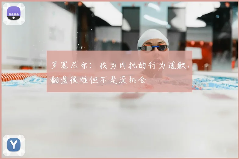 罗塞尼尔：我为内托的行为道歉，翻盘很难但不是没机会
