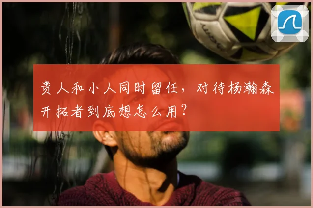 贵人和小人同时留任，对待杨瀚森开拓者到底想怎么用？