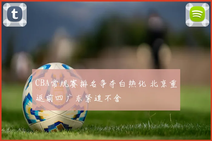 CBA常规赛排名争夺白热化 北京重返前四广东紧追不舍