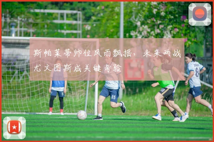 斯帕莱蒂帅位风雨飘摇，未来两战尤文图斯成关键考验