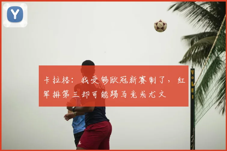 卡拉格：我受够欧冠新赛制了，红军排第三却可能踢马竞或尤文