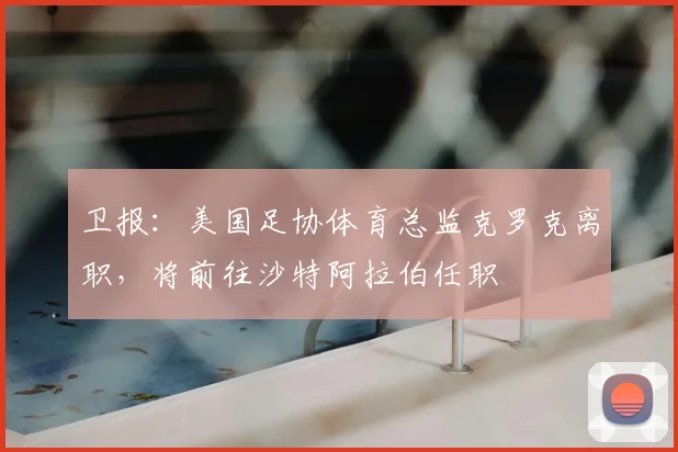 卫报：美国足协体育总监克罗克离职，将前往沙特阿拉伯任职