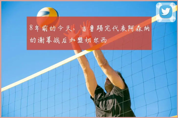 8年前的今天，吉鲁踢完代表阿森纳的谢幕战后加盟切尔西