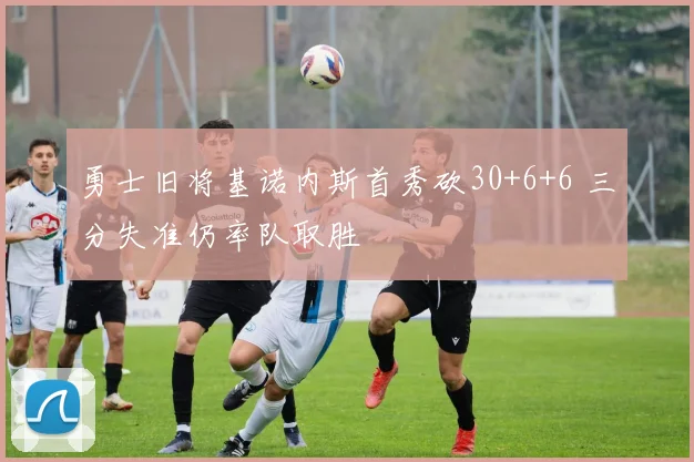 勇士旧将基诺内斯首秀砍30+6+6 三分失准仍率队取胜