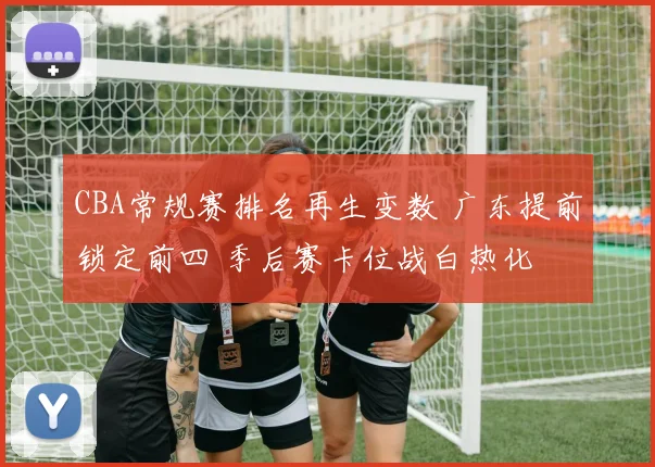 CBA常规赛排名再生变数 广东提前锁定前四 季后赛卡位战白热化