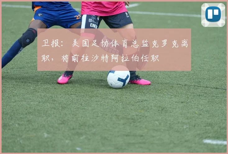 卫报：美国足协体育总监克罗克离职，将前往沙特阿拉伯任职