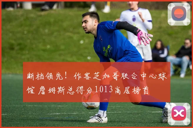 断档领先！作客芝加哥联合中心球馆 詹姆斯总得分1013高居榜首