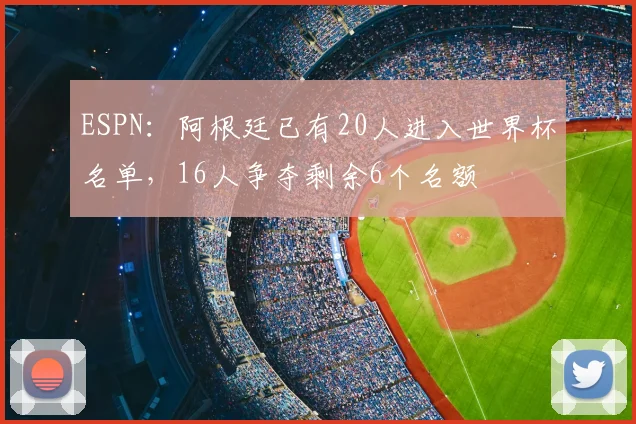 ESPN：阿根廷已有20人进入世界杯名单，16人争夺剩余6个名额